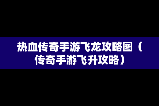 热血传奇手游飞龙攻略图（传奇手游飞升攻略）