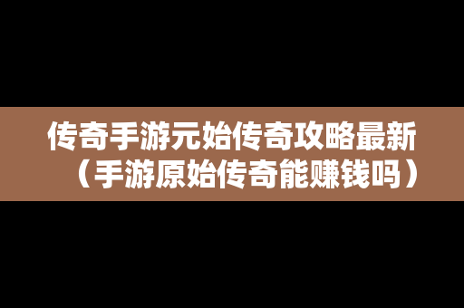 传奇手游元始传奇攻略最新（手游原始传奇能赚钱吗）