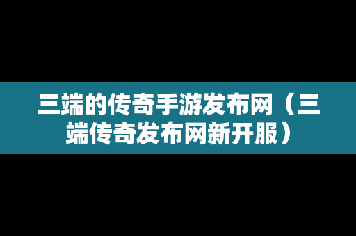 三端的传奇手游发布网（三端传奇发布网新开服）