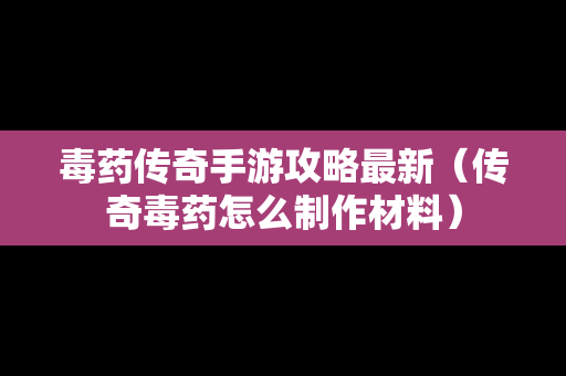 毒药传奇手游攻略最新（传奇毒药怎么制作材料）