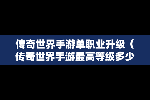 传奇世界手游单职业升级（传奇世界手游最高等级多少级）