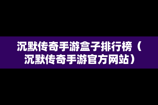 沉默传奇手游盒子排行榜（沉默传奇手游官方网站）