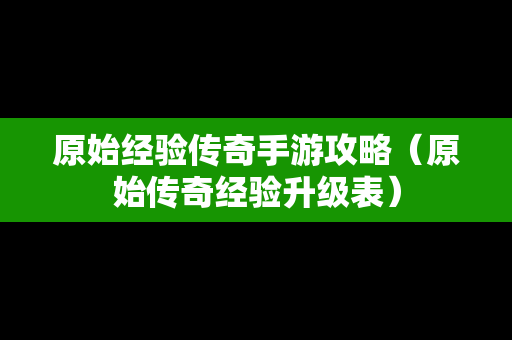 原始经验传奇手游攻略（原始传奇经验升级表）