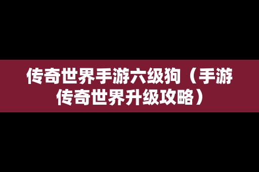 传奇世界手游六级狗（手游传奇世界升级攻略）