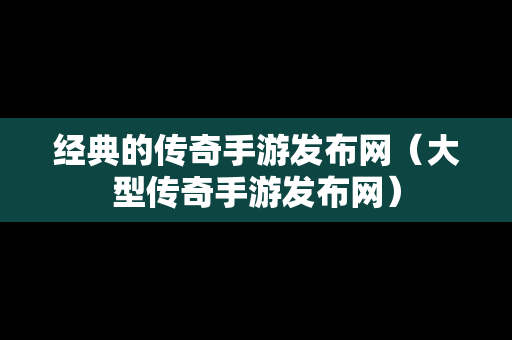 经典的传奇手游发布网（大型传奇手游发布网）