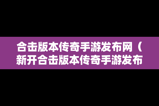 合击版本传奇手游发布网（新开合击版本传奇手游发布网站有哪些）