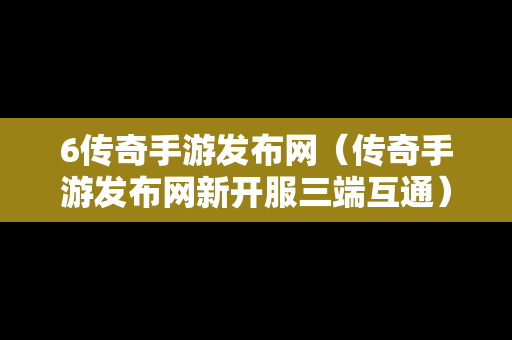 6传奇手游发布网（传奇手游发布网新开服三端互通）