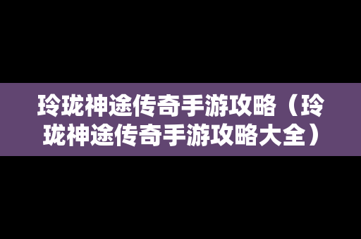 玲珑神途传奇手游攻略（玲珑神途传奇手游攻略大全）