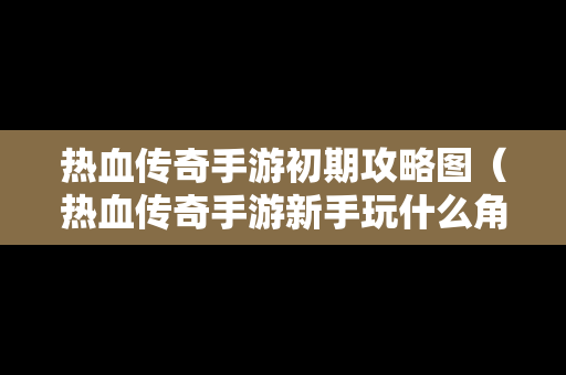 热血传奇手游初期攻略图（热血传奇手游新手玩什么角色好）