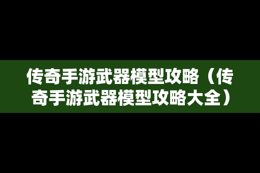 传奇手游武器模型攻略（传奇手游武器模型攻略大全）