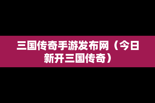 三国传奇手游发布网（今日新开三国传奇）