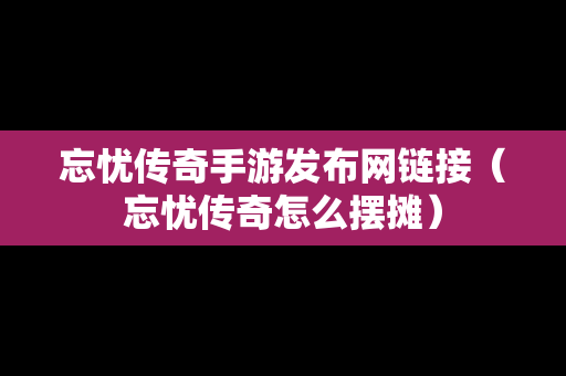 忘忧传奇手游发布网链接（忘忧传奇怎么摆摊）