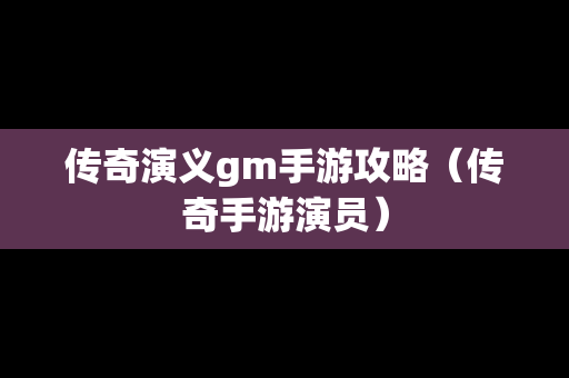 传奇演义gm手游攻略（传奇手游演员）