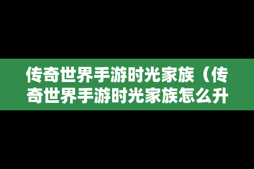 传奇世界手游时光家族（传奇世界手游时光家族怎么升级）