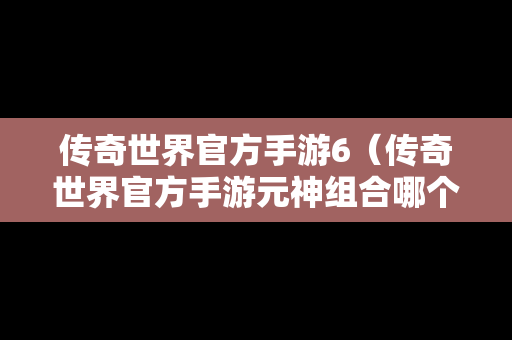 传奇世界官方手游6（传奇世界官方手游元神组合哪个最好）