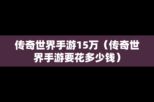 传奇世界手游15万（传奇世界手游要花多少钱）