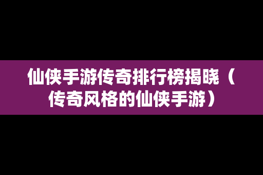 仙侠手游传奇排行榜揭晓（传奇风格的仙侠手游）