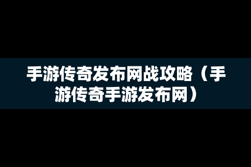 手游传奇发布网战攻略（手游传奇手游发布网）