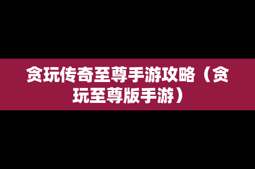 贪玩传奇至尊手游攻略（贪玩至尊版手游）