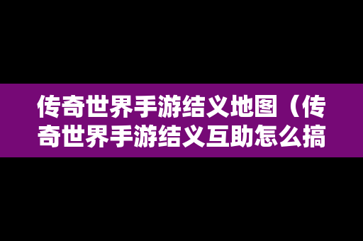 传奇世界手游结义地图（传奇世界手游结义互助怎么搞）