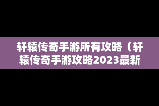 轩辕传奇手游所有攻略（轩辕传奇手游攻略2023最新）