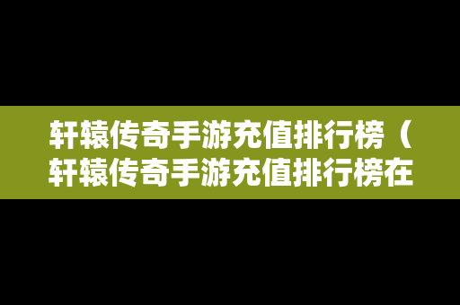 轩辕传奇手游充值排行榜（轩辕传奇手游充值排行榜在哪看）