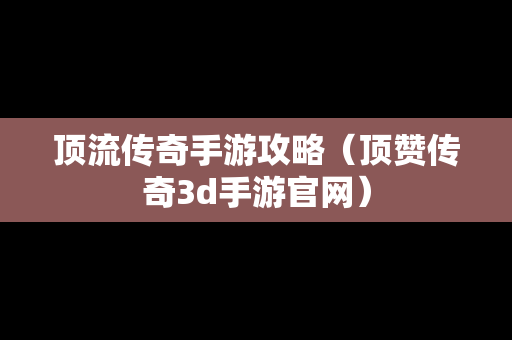 顶流传奇手游攻略（顶赞传奇3d手游官网）