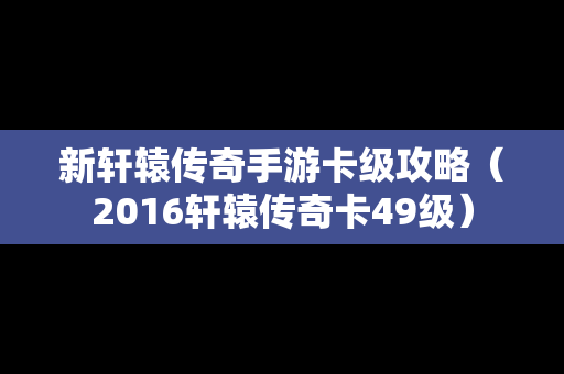 新轩辕传奇手游卡级攻略（2016轩辕传奇卡49级）