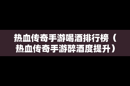 热血传奇手游喝酒排行榜（热血传奇手游醉酒度提升）