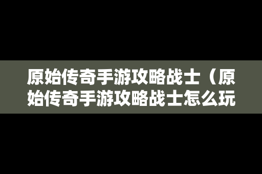 原始传奇手游攻略战士（原始传奇手游攻略战士怎么玩）