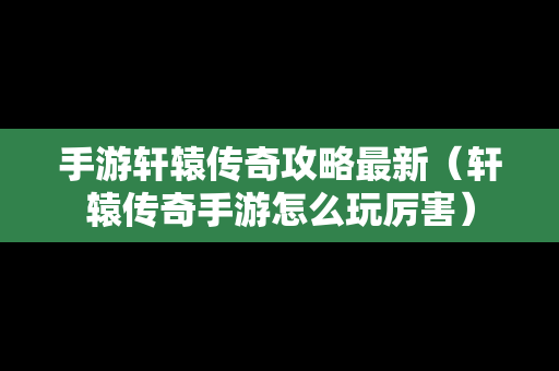 手游轩辕传奇攻略最新（轩辕传奇手游怎么玩厉害）