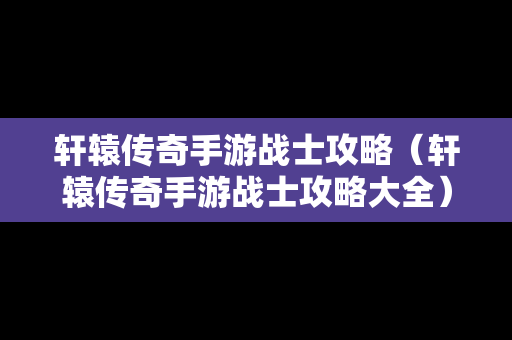 轩辕传奇手游战士攻略（轩辕传奇手游战士攻略大全）