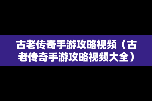 古老传奇手游攻略视频（古老传奇手游攻略视频大全）