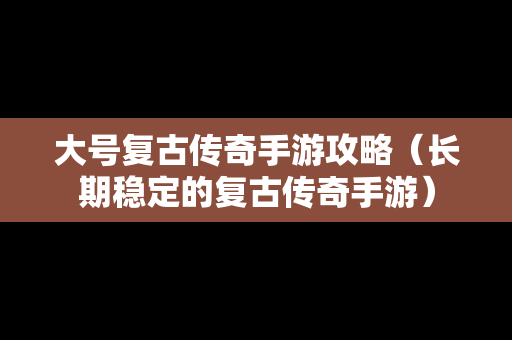 大号复古传奇手游攻略（长期稳定的复古传奇手游）