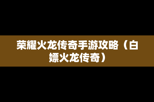 荣耀火龙传奇手游攻略（白嫖火龙传奇）