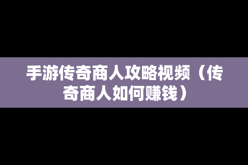 手游传奇商人攻略视频（传奇商人如何赚钱）