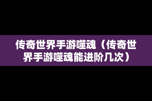 传奇世界手游噬魂（传奇世界手游噬魂能进阶几次）