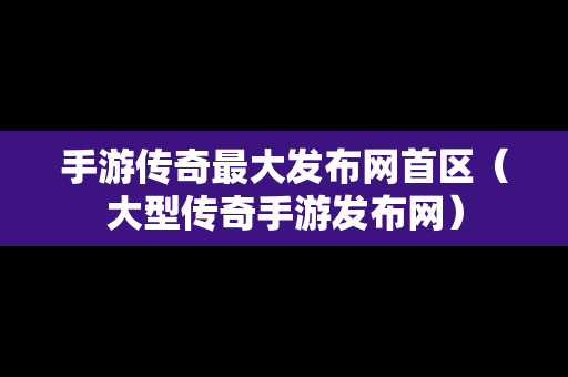 手游传奇最大发布网首区（大型传奇手游发布网）