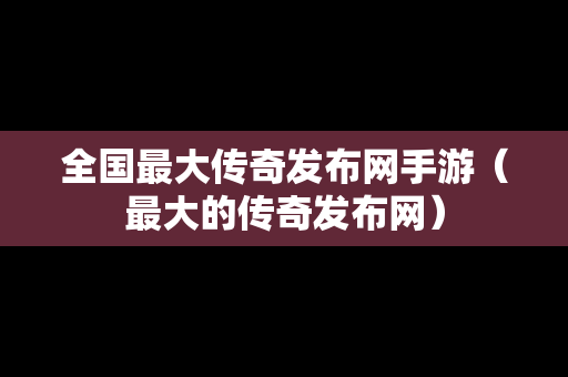 全国最大传奇发布网手游（最大的传奇发布网）