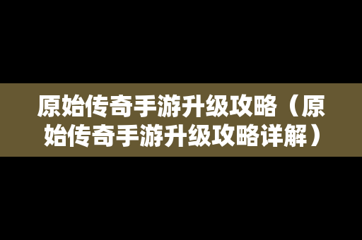 原始传奇手游升级攻略（原始传奇手游升级攻略详解）