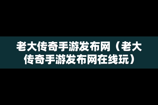 老大传奇手游发布网（老大传奇手游发布网在线玩）