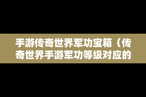 手游传奇世界军功宝箱（传奇世界手游军功等级对应的军功数量）