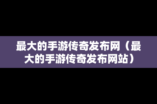 最大的手游传奇发布网（最大的手游传奇发布网站）