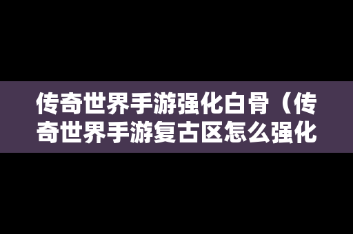 传奇世界手游强化白骨（传奇世界手游复古区怎么强化加6加7的装备）