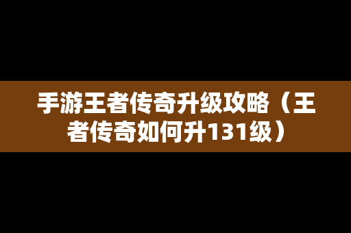 手游王者传奇升级攻略（王者传奇如何升131级）