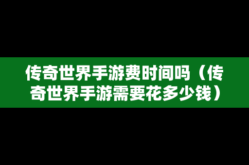 传奇世界手游费时间吗（传奇世界手游需要花多少钱）