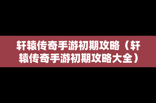 轩辕传奇手游初期攻略（轩辕传奇手游初期攻略大全）