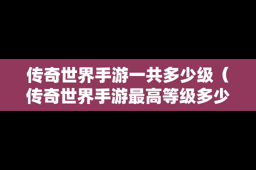 传奇世界手游一共多少级（传奇世界手游最高等级多少级）