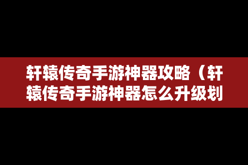 轩辕传奇手游神器攻略（轩辕传奇手游神器怎么升级划算）