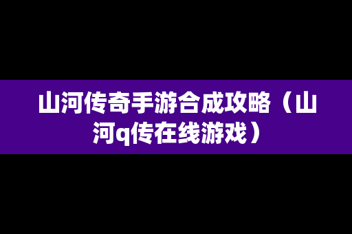 山河传奇手游合成攻略（山河q传在线游戏）